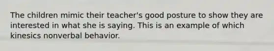 The children mimic their teacher's good posture to show they are interested in what she is saying. This is an example of which kinesics nonverbal behavior.