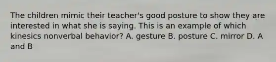 The children mimic their teacher's good posture to show they are interested in what she is saying. This is an example of which kinesics nonverbal behavior? A. gesture B. posture C. mirror D. A and B