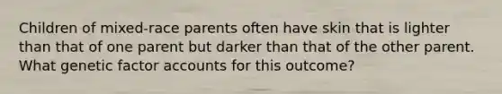 Children of mixed-race parents often have skin that is lighter than that of one parent but darker than that of the other parent. What genetic factor accounts for this outcome?