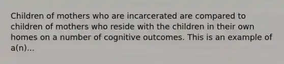 Children of mothers who are incarcerated are compared to children of mothers who reside with the children in their own homes on a number of cognitive outcomes. This is an example of a(n)...