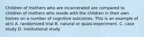 Children of mothers who are incarcerated are compared to children of mothers who reside with the children in their own homes on a number of cognitive outcomes. This is an example of a(n) A. randomized trial B. natural or quasi-experiment. C. case study D. institutional study