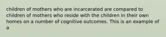 children of mothers who are incarcerated are compared to children of mothers who reside with the children in their own homes on a number of cognitive outcomes. This is an example of a