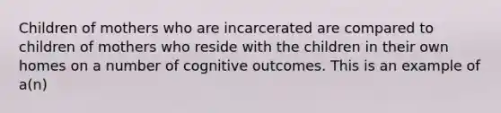 Children of mothers who are incarcerated are compared to children of mothers who reside with the children in their own homes on a number of cognitive outcomes. This is an example of a(n)