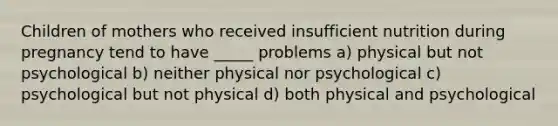 Children of mothers who received insufficient nutrition during pregnancy tend to have _____ problems a) physical but not psychological b) neither physical nor psychological c) psychological but not physical d) both physical and psychological