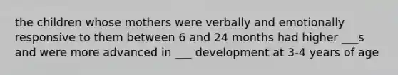 the children whose mothers were verbally and emotionally responsive to them between 6 and 24 months had higher ___s and were more advanced in ___ development at 3-4 years of age