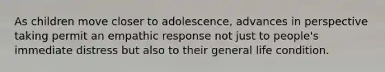 As children move closer to adolescence, advances in perspective taking permit an empathic response not just to people's immediate distress but also to their general life condition.