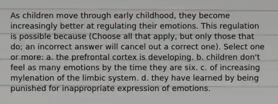 As children move through early childhood, they become increasingly better at regulating their emotions. This regulation is possible because (Choose all that apply, but only those that do; an incorrect answer will cancel out a correct one). Select one or more: a. the prefrontal cortex is developing. b. children don't feel as many emotions by the time they are six. c. of increasing mylenation of the limbic system. d. they have learned by being punished for inappropriate expression of emotions.