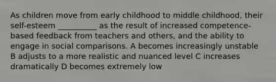 As children move from early childhood to middle childhood, their self-esteem __________ as the result of increased competence-based feedback from teachers and others, and the ability to engage in social comparisons. A becomes increasingly unstable B adjusts to a more realistic and nuanced level C increases dramatically D becomes extremely low