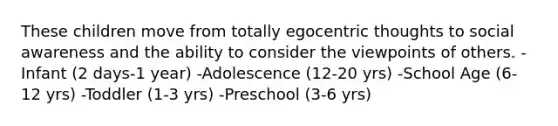 These children move from totally egocentric thoughts to social awareness and the ability to consider the viewpoints of others. -Infant (2 days-1 year) -Adolescence (12-20 yrs) -School Age (6-12 yrs) -Toddler (1-3 yrs) -Preschool (3-6 yrs)