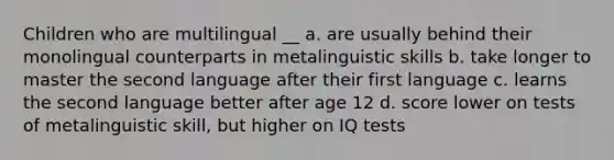 Children who are multilingual __ a. are usually behind their monolingual counterparts in metalinguistic skills b. take longer to master the second language after their first language c. learns the second language better after age 12 d. score lower on tests of metalinguistic skill, but higher on IQ tests