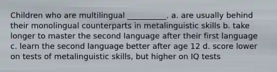 Children who are multilingual __________. a. are usually behind their monolingual counterparts in metalinguistic skills b. take longer to master the second language after their first language c. learn the second language better after age 12 d. score lower on tests of metalinguistic skills, but higher on IQ tests