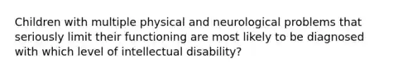 Children with multiple physical and neurological problems that seriously limit their functioning are most likely to be diagnosed with which level of intellectual disability?