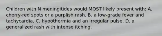 Children with N meningitides would MOST likely present with: A. cherry-red spots or a purplish rash. B. a low-grade fever and tachycardia. C. hypothermia and an irregular pulse. D. a generalized rash with intense itching.