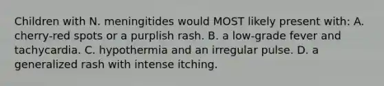 Children with N. meningitides would MOST likely present with: A. cherry-red spots or a purplish rash. B. a low-grade fever and tachycardia. C. hypothermia and an irregular pulse. D. a generalized rash with intense itching.