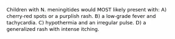 Children with N. meningitides would MOST likely present with: A) cherry-red spots or a purplish rash. B) a low-grade fever and tachycardia. C) hypothermia and an irregular pulse. D) a generalized rash with intense itching.