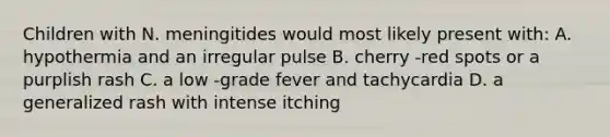 Children with N. meningitides would most likely present with: A. hypothermia and an irregular pulse B. cherry -red spots or a purplish rash C. a low -grade fever and tachycardia D. a generalized rash with intense itching