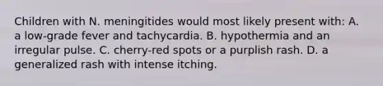 Children with N. meningitides would most likely present with: A. a low-grade fever and tachycardia. B. hypothermia and an irregular pulse. C. cherry-red spots or a purplish rash. D. a generalized rash with intense itching.