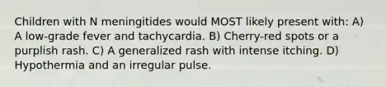 Children with N meningitides would MOST likely present with: A) A low-grade fever and tachycardia. B) Cherry-red spots or a purplish rash. C) A generalized rash with intense itching. D) Hypothermia and an irregular pulse.