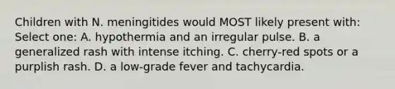 Children with N. meningitides would MOST likely present with: Select one: A. hypothermia and an irregular pulse. B. a generalized rash with intense itching. C. cherry-red spots or a purplish rash. D. a low-grade fever and tachycardia.