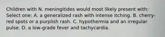 Children with N. meningitides would most likely present with: Select one: A. a generalized rash with intense itching. B. cherry-red spots or a purplish rash. C. hypothermia and an irregular pulse. D. a low-grade fever and tachycardia.