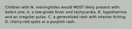 Children with N. meningitides would MOST likely present with: Select one: A. a low-grade fever and tachycardia. B. hypothermia and an irregular pulse. C. a generalized rash with intense itching. D. cherry-red spots or a purplish rash.