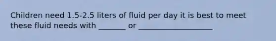 Children need 1.5-2.5 liters of fluid per day it is best to meet these fluid needs with _______ or ___________________