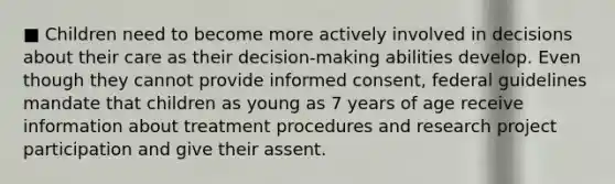 ■ Children need to become more actively involved in decisions about their care as their decision-making abilities develop. Even though they cannot provide informed consent, federal guidelines mandate that children as young as 7 years of age receive information about treatment procedures and research project participation and give their assent.