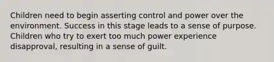 Children need to begin asserting control and power over the environment. Success in this stage leads to a sense of purpose. Children who try to exert too much power experience disapproval, resulting in a sense of guilt.