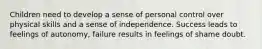 Children need to develop a sense of personal control over physical skills and a sense of independence. Success leads to feelings of autonomy, failure results in feelings of shame doubt.