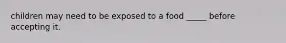 children may need to be exposed to a food _____ before accepting it.