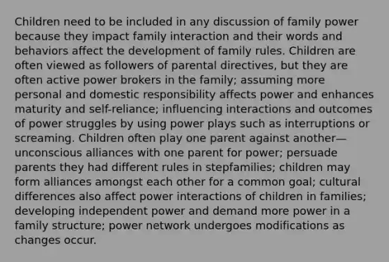 Children need to be included in any discussion of family power because they impact family interaction and their words and behaviors affect the development of family rules. Children are often viewed as followers of parental directives, but they are often active power brokers in the family; assuming more personal and domestic responsibility affects power and enhances maturity and self-reliance; influencing interactions and outcomes of power struggles by using power plays such as interruptions or screaming. Children often play one parent against another—unconscious alliances with one parent for power; persuade parents they had different rules in stepfamilies; children may form alliances amongst each other for a common goal; cultural differences also affect power interactions of children in families; developing independent power and demand more power in a family structure; power network undergoes modifications as changes occur.