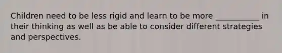 Children need to be less rigid and learn to be more ___________ in their thinking as well as be able to consider different strategies and perspectives.