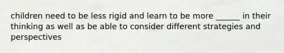 children need to be less rigid and learn to be more ______ in their thinking as well as be able to consider different strategies and perspectives