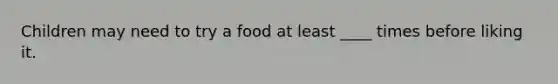 Children may need to try a food at least ____ times before liking it.