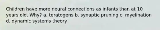 Children have more neural connections as infants than at 10 years old. Why? a. teratogens b. synaptic pruning c. myelination d. dynamic systems theory