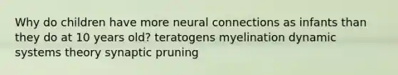 Why do children have more neural connections as infants than they do at 10 years old? teratogens myelination dynamic systems theory synaptic pruning