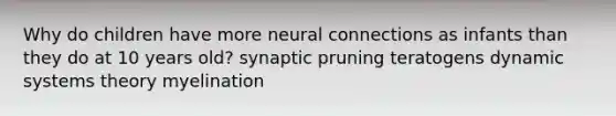 Why do children have more neural connections as infants than they do at 10 years old? synaptic pruning teratogens dynamic systems theory myelination