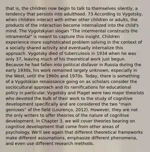 that is, the children now begin to talk to themselves silently, a tendency that persists into adulthood. 73 According to Vygotsky, when children interact with either other children or adults, the products of the interaction become internalized into the child's mind. The Vygotskyian slogan "The intermental constructs the intramental" is meant to capture this insight. Children experience more sophisticated problem solving in the context of a socially shared activity and eventually internalize this approach. Vygotsky died of tuberculosis in 1934 when he was only 37, leaving much of his theoretical work just begun. Because he had fallen into political disfavor in Russia during the early 1930s, his work remained largely unknown, especially in the West, until the 1960s and 1970s. Today, there is something of a Vygotskian renaissance going on as scholars consider the sociocultural approach and its ramifications for educational policy in particular. Vygotsky and Piaget were two major theorists who devoted the bulk of their work to the study of cognitive development specifically and are considered the two "main geniuses" of the field (Lourenço, 2012). However, they are not the only writers to offer theories of the nature of cognitive development. In Chapter 3, we will cover theories bearing on cognitive development that come from other areas of psychology. We'll see again that different theoretical frameworks make different assumptions, emphasize different phenomena, and even use different research methods.