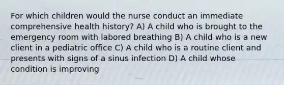 For which children would the nurse conduct an immediate comprehensive health history? A) A child who is brought to the emergency room with labored breathing B) A child who is a new client in a pediatric office C) A child who is a routine client and presents with signs of a sinus infection D) A child whose condition is improving