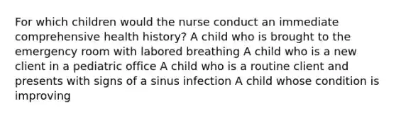 For which children would the nurse conduct an immediate comprehensive health history? A child who is brought to the emergency room with labored breathing A child who is a new client in a pediatric office A child who is a routine client and presents with signs of a sinus infection A child whose condition is improving