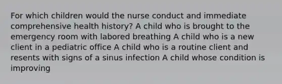 For which children would the nurse conduct and immediate comprehensive health history? A child who is brought to the emergency room with labored breathing A child who is a new client in a pediatric office A child who is a routine client and resents with signs of a sinus infection A child whose condition is improving