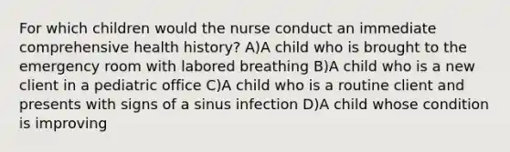 For which children would the nurse conduct an immediate comprehensive health history? A)A child who is brought to the emergency room with labored breathing B)A child who is a new client in a pediatric office C)A child who is a routine client and presents with signs of a sinus infection D)A child whose condition is improving