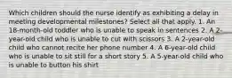 Which children should the nurse identify as exhibiting a delay in meeting developmental milestones? Select all that apply. 1. An 18-month-old toddler who is unable to speak in sentences 2. A 2-year-old child who is unable to cut with scissors 3. A 2-year-old child who cannot recite her phone number 4. A 6-year-old child who is unable to sit still for a short story 5. A 5-year-old child who is unable to button his shirt