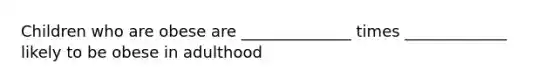 Children who are obese are ______________ times _____________ likely to be obese in adulthood