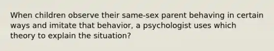 When children observe their same-sex parent behaving in certain ways and imitate that behavior, a psychologist uses which theory to explain the situation?