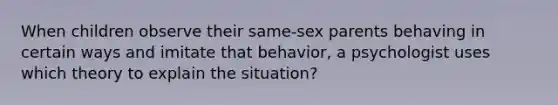 When children observe their same-sex parents behaving in certain ways and imitate that behavior, a psychologist uses which theory to explain the situation?