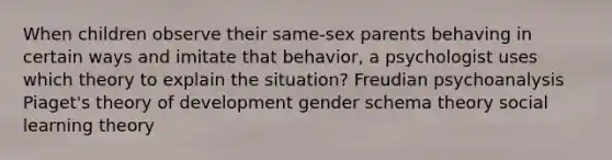 When children observe their same-sex parents behaving in certain ways and imitate that behavior, a psychologist uses which theory to explain the situation? Freudian psychoanalysis Piaget's theory of development gender schema theory social learning theory