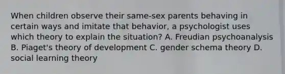 When children observe their same-sex parents behaving in certain ways and imitate that behavior, a psychologist uses which theory to explain the situation? A. Freudian psychoanalysis B. Piaget's theory of development C. gender schema theory D. social learning theory