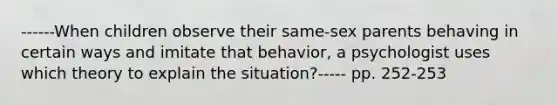 ------When children observe their same-sex parents behaving in certain ways and imitate that behavior, a psychologist uses which theory to explain the situation?----- pp. 252-253