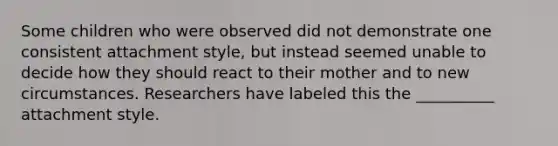 Some children who were observed did not demonstrate one consistent attachment style, but instead seemed unable to decide how they should react to their mother and to new circumstances. Researchers have labeled this the __________ attachment style.